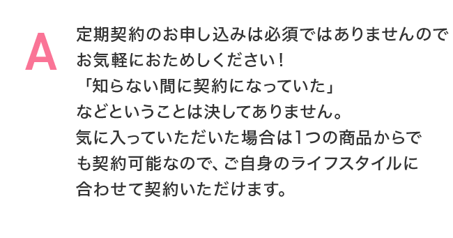 定期契約のお申し込みは必須ではありませんのでお気軽におためしください!「知らない間に契約になっていた」などということは決してありません。気に入っていただいた場合は1つの商品からでも契約可能なので、ご自身のライフスタイルに合わせて契約いただけます。