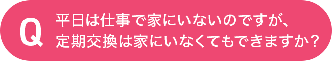 平日は仕事で家にいないのですが、定期交換は家にいなくてもできますか?