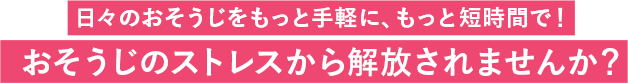 日々のおそうじをもっと手軽に、もっと短時間で!おそうじのストレスから解放されませんか?