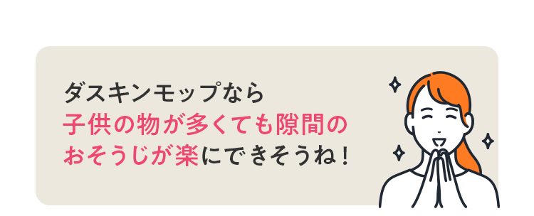 ダスキンモップなら 子供のものが多くても隙間のおそうじが楽にできそうね!