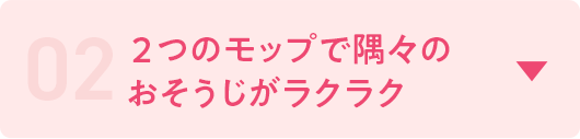 02 2つのモップで隅々のおそうじがラクラク