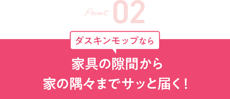 Point2 ダスキンモップなら 家具の隙間から家の隅々までサッと届く!