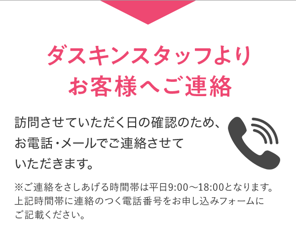 ダスキンスタッフよりお客様へご連絡 訪問させていただく日の確認のため、お電話・メールでご連絡させていただきます。 ※ご連絡をさしあげる時間帯は平日9:00~18:00となります。上記時間帯に連絡のつく電話番号をお申し込みフォームにご記載ください。
