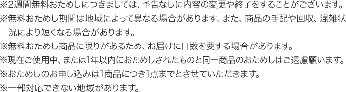 ※2週間無料おためしにつきましては、予告なしに内容の変更や終了をすることがございます。※無料おためし期間は地域によって異なる場合があります。また、商品の手配や回収、混雑状況により短くなる場合があります。※無料おためし商品に限りがあるため、お届けに日数を要する場合があります。※現在ご使用中、または1年以内におためしされたものと同一商品のおためしはご遠慮願います。※おためしのお申し込みは1商品につき1点までとさせていただきます。 ※一部対応できない地域があります。