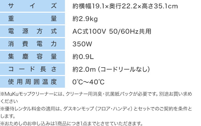 サイズ:約横幅19.1×奥行22.2×高さ35.1cm 重量:約2.9kg 電源方式:AC式100V 50/60Hz共用 消費電力:350W 集塵容量:約0.9L コード長さ:約2.0m(コードリールなし) 使用周囲温度:0℃~40℃ ※MuKuモップクリーナーには、クリーナー用消臭・抗菌紙パックが必要です。別途お買い求めください※優待レンタル料金の適用は、ダスキンモップ(フロア・ハンディ)とセットでのご契約を条件とします。※おためしのお申し込みは1商品につき1点までとさせていただきます。