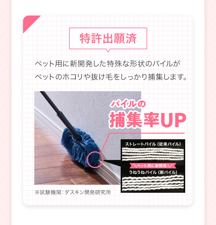 <特許出願済>ペット用に新開発した特殊な形状のパイルがペットのホコリや抜け毛をしっかり捕集します。 パイルの捕集率UP ※試験機関:ダスキン開発研究所