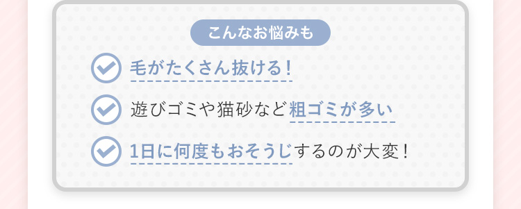 【こんなお悩みも】 毛がたくさん抜ける! 遊びゴミや猫砂など粗ゴミが多い 1日に何度も掃除するのが大変!