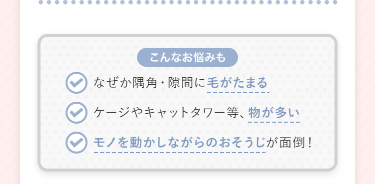 【こんなお悩みも】 なぜか隅角・隙間に毛がたまる ケージやキャットタワー等、物が多い モノを動かしながらのおそうじが面倒!