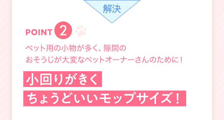 解決 point2 ペット用の小物が多く、隙間のおそうじが大変なペットオーナーさんのために! 小回りがきくちょうどいいモップサイズ!