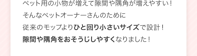 ペット用の小物が増えて隙間や隅角が増えやすい!そんなペットオーナーさんのために従来のモップよりひと回り小さいサイズで設計!隙間や隅角をおそうじしやすくなりました!