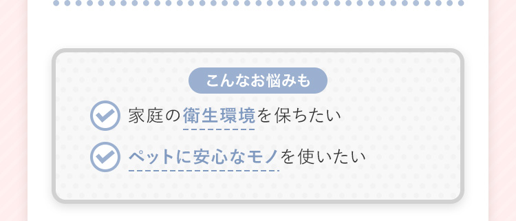 【こんなお悩みも】 家庭の衛生環境を保ちたい ペットに安心なモノを使いたい