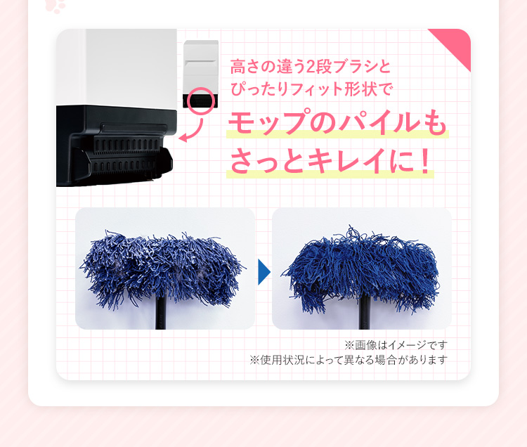 高さの違う2段ブラシとぴったりフィット形状でモップのパイルもさっとキレイに!