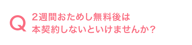 Q.2週間おためし無料後は本契約しないといけませんか?
