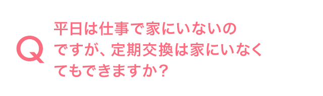 Q.平日は仕事で家にいないのですが、定期交換は家にいなくてもできますか?