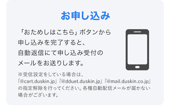 「おためしはこちら」ボタンから申し込みを完了すると、自動返信にて申し込み受付のメールをお送りします。 ※受信設定をしている場合は、「@cart.duskin.jp」「@dduet.duskin.jp」「@mail.duskin.co.jp」の指定解除を行ってください。各種自動配信メールが届かない場合がございます。