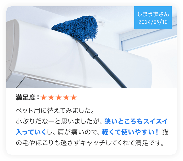 (しまうまさん 2024/09/10) 満足度:★★★★★ ペット用に替えてみました。小ぶりだなーと思いましたが、狭いところもスイスイ入っていくし、肩が痛いので、軽くて使いやすい!猫の毛やほこりも逃さずキャッチしてくれて満足です。
