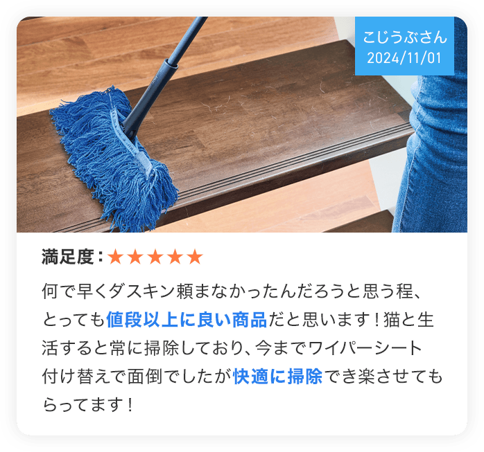 (こじうぶさん 2024/11/01) 満足度:★★★★★ 何で早くダスキン頼まなかったんだろうと思う程、とっても値段以上に良い商品だと思います!猫と生活すると常におそうじしており、今までワイパーシート付け替えで面倒でしたが快適におそうじでき楽させてもらってます!