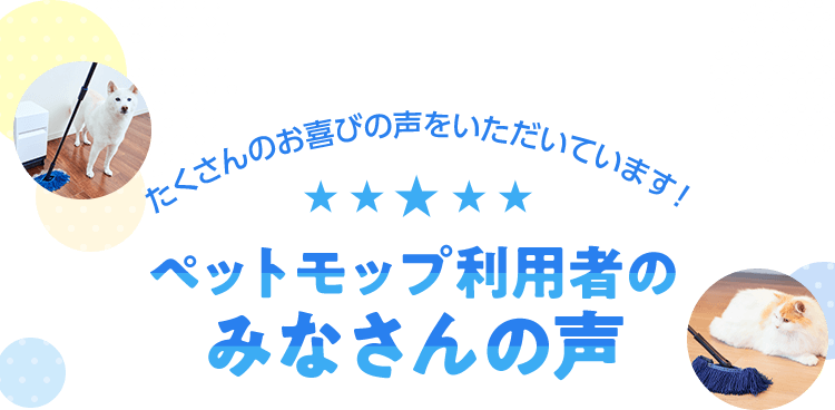 たくさんのお喜びの声をいただいています! ペットモップ利用者のみなさんの声